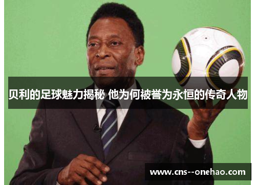 贝利的足球魅力揭秘 他为何被誉为永恒的传奇人物