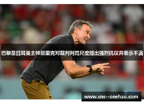 巴黎圣日耳曼主帅恩里克对裁判判罚尺度提出强烈抗议并表示不满
