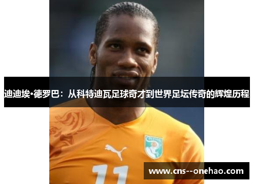 迪迪埃·德罗巴：从科特迪瓦足球奇才到世界足坛传奇的辉煌历程
