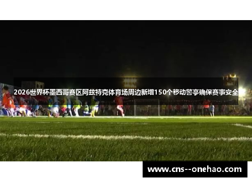 2026世界杯墨西哥赛区阿兹特克体育场周边新增150个移动警亭确保赛事安全